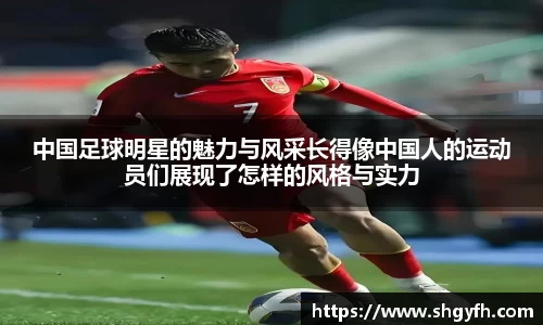 中国足球明星的魅力与风采长得像中国人的运动员们展现了怎样的风格与实力