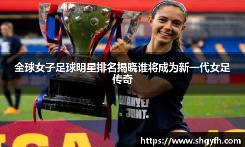 全球女子足球明星排名揭晓谁将成为新一代女足传奇
